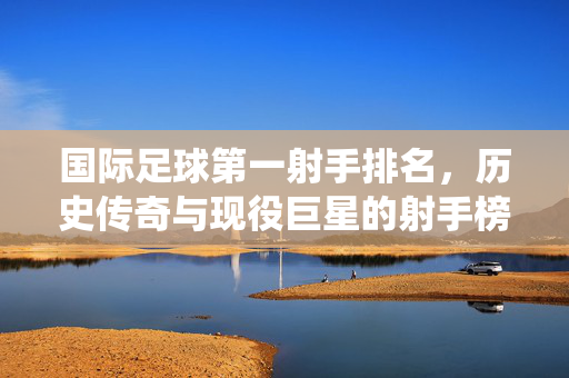 国际足球第一射手排名，历史传奇与现役巨星的射手榜风云，国际足球射手榜，历史传奇与现役巨星的进球风云