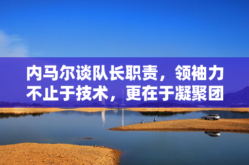 内马尔谈队长职责，领袖力不止于技术，更在于凝聚团队与传递信念，内马尔谈队长职责，领袖力不仅在于技术，更在于凝聚团队与传递信念