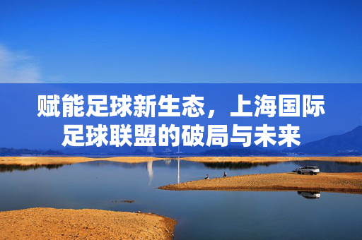赋能足球新生态，上海国际足球联盟的破局与未来