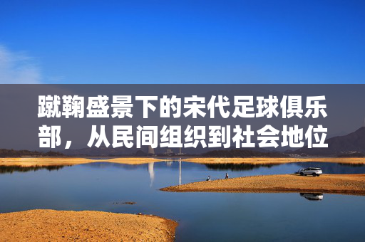 蹴鞠盛景下的宋代足球俱乐部，从民间组织到社会地位的演变，蹴鞠盛景下的宋代足球俱乐部，从民间组织到社会地位的演变