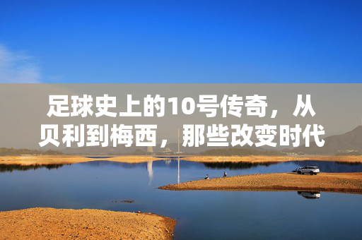 足球史上的10号传奇，从贝利到梅西，那些改变时代的球王足迹，足球史上的10号传奇，从贝利到梅西，那些改变时代的球王足迹