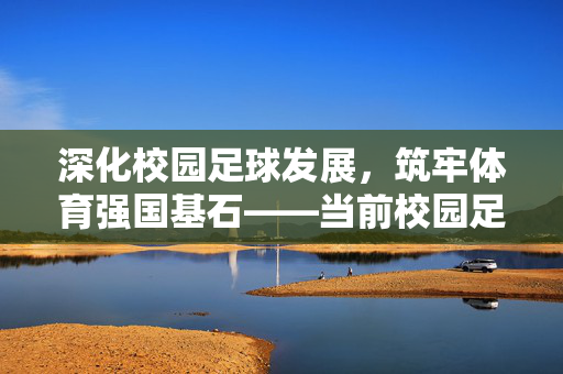 深化校园足球发展，筑牢体育强国基石——当前校园足球开展情况分析，深化校园足球发展，筑牢体育强国基石——当前校园足球开展情况分析