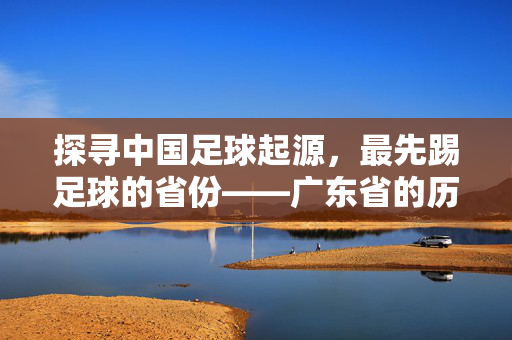 探寻中国足球起源，最先踢足球的省份——广东省的历史印记与传承