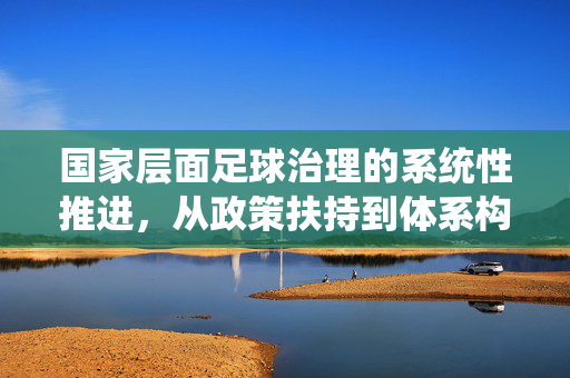 国家层面足球治理的系统性推进，从政策扶持到体系构建的实践探索，国家层面足球治理的系统性推进，从政策扶持到体系构建的实践探索