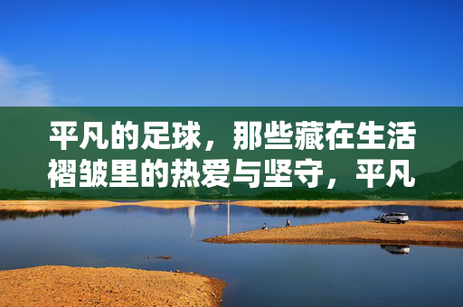 平凡的足球，那些藏在生活褶皱里的热爱与坚守，平凡的足球，那些藏在生活褶皱里的热爱与坚守