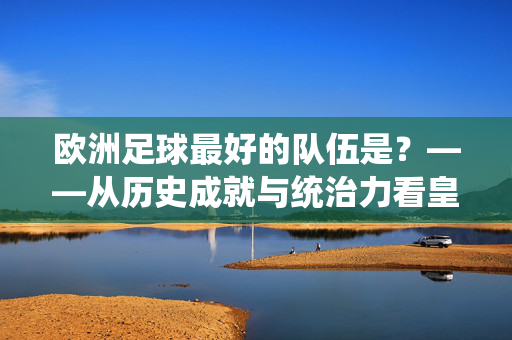 欧洲足球最好的队伍是?——从历史成就与统治力看皇家马德里的永恒王者地位,欧洲足球最好的队伍是?——从历史成就与统治力看皇家马德里的永恒王者地位