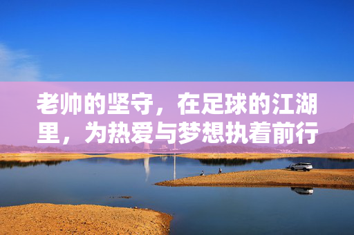 老帅的坚守，在足球的江湖里，为热爱与梦想执着前行，老帅的坚守，在足球的江湖里为热爱与梦想执着前行