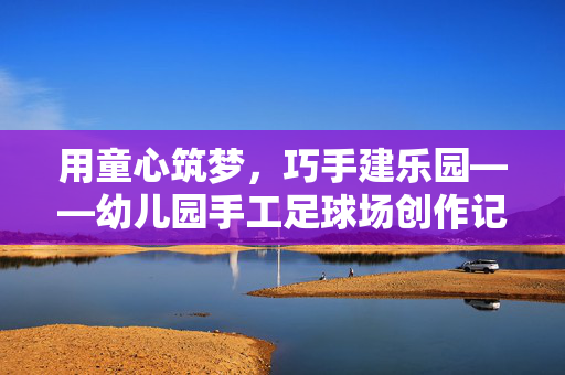 用童心筑梦，巧手建乐园——幼儿园手工足球场创作记，用童心筑梦，巧手建乐园——幼儿园手工足球场创作记