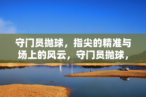 守门员抛球，指尖的精准与场上的风云，守门员抛球，指尖的精准与场上的风云
