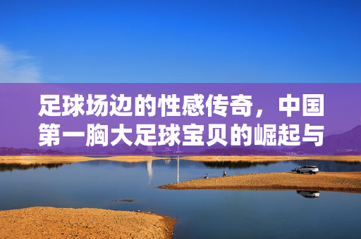 足球场边的性感传奇，中国第一胸大足球宝贝的崛起与运动激情，足球场边性感传奇，中国第一胸大足球宝贝的崛起与运动激情