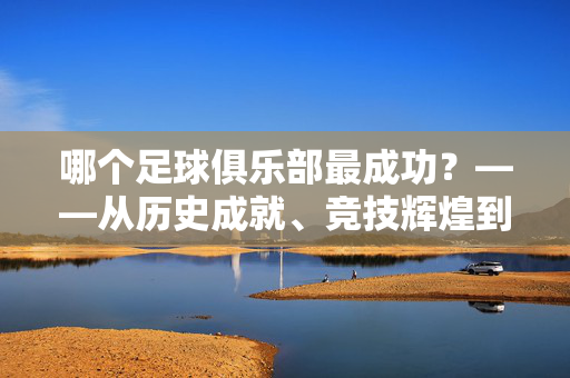 哪个足球俱乐部最成功？——从历史成就、竞技辉煌到商业影响力，解析全球足坛的成功标准与典型案例