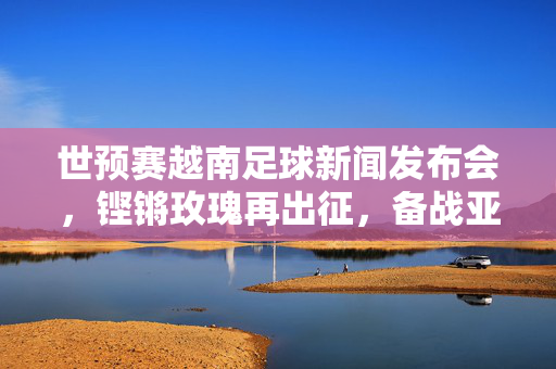 世预赛越南足球新闻发布会，铿锵玫瑰再出征，备战亚洲区预选赛展现新风貌与战意，世预赛越南女足新闻发布会，铿锵玫瑰再出征 展新风貌备战亚洲区预选赛