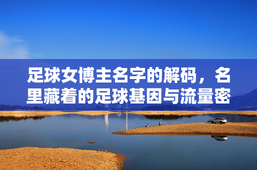足球女博主名字的解码，名里藏着的足球基因与流量密码，足球女博主名字的解码，名里藏着的足球基因与流量密码