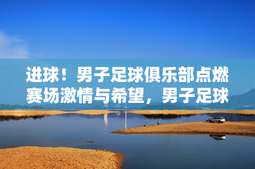 进球！男子足球俱乐部点燃赛场激情与希望，男子足球俱乐部进球点燃赛场激情与希望