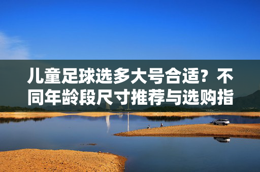 儿童足球选多大号合适？不同年龄段尺寸推荐与选购指南，儿童足球选多大号合适？不同年龄段尺寸推荐与选购指南