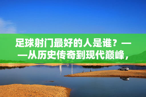 足球射门最好的人是谁？——从历史传奇到现代巅峰，谁定义了射门的极致？足球射门最好的人是谁？——从历史传奇到现代巅峰，谁定义了射门的极致？