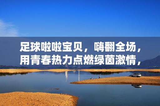 足球啦啦宝贝,嗨翻全场,用青春热力点燃绿茵激情,足球啦啦宝贝,嗨翻全场,用青春热力点燃绿茵激情