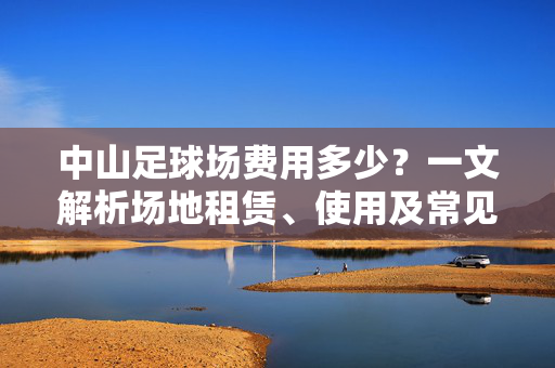 中山足球场费用多少？一文解析场地租赁、使用及常见费用构成，中山足球场费用全解析，场地租赁、使用及常见费用构成