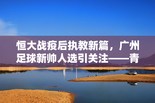 恒大战疫后执教新篇，广州足球新帅人选引关注——青训传承与战术革新，谁能为恒大续写辉煌？广州足球新帅人选引关注，青训传承与战术革新，谁能为恒大续写辉煌？