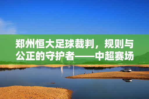 郑州恒大足球裁判，规则与公正的守护者——中超赛场上的专业力量