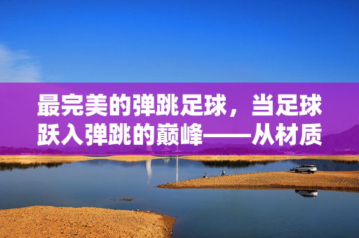 最完美的弹跳足球，当足球跃入弹跳的巅峰——从材质到工艺的极致探索，最完美的弹跳足球，当足球跃入弹跳的巅峰——从材质到工艺的极致探索