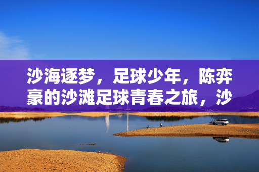 沙海逐梦，足球少年，陈弈豪的沙滩足球青春之旅，沙海逐梦，足球少年，陈弈豪的沙滩足球青春之旅