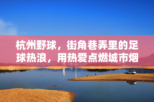 杭州野球，街角巷弄里的足球热浪，用热爱点燃城市烟火气，杭州野球，街角巷弄里的足球热浪，用热爱点燃城市烟火气