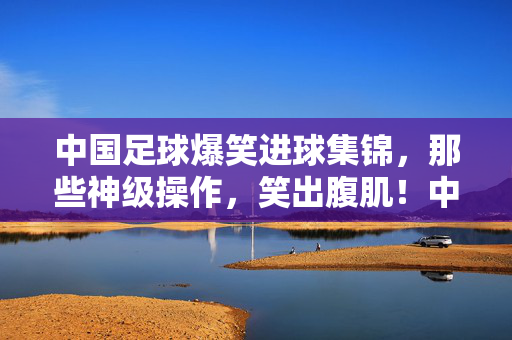 中国足球爆笑进球集锦，那些神级操作，笑出腹肌！中国足球爆笑进球集锦，神级操作笑出腹肌