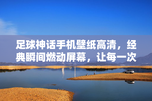 足球神话手机壁纸高清，经典瞬间燃动屏幕，让每一次解锁都重温激情，足球神话手机壁纸高清，经典瞬间燃动屏幕，解锁重温足球激情