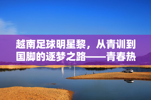 越南足球明星黎，从青训到国脚的逐梦之路——青春热血里的足球信仰，越南足球明星黎，从青训到国脚的逐梦之路——青春热血里的足球信仰