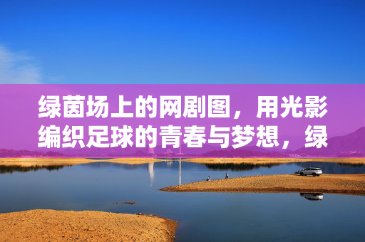 绿茵场上的网剧图，用光影编织足球的青春与梦想，绿茵场上的网剧图，用光影编织足球的青春与梦想