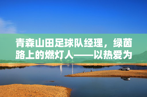 青森山田足球队经理，绿茵路上的燃灯人——以热爱为舵，为足球梦想领航，青森山田足球队经理，绿茵路上的燃灯人——以热爱为舵，为足球梦想领航
