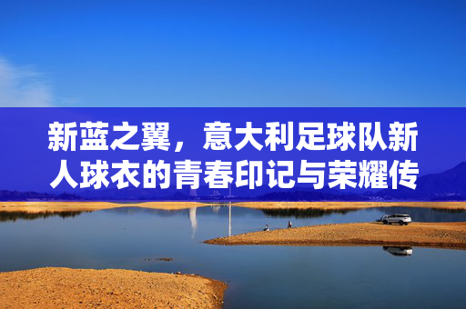 新蓝之翼，意大利足球队新人球衣的青春印记与荣耀传承，新蓝之翼，意大利足球队新人球衣的青春印记与荣耀传承