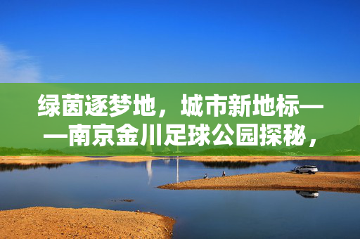 绿茵逐梦地，城市新地标——南京金川足球公园探秘，绿茵逐梦地，城市新地标——南京金川足球公园探秘