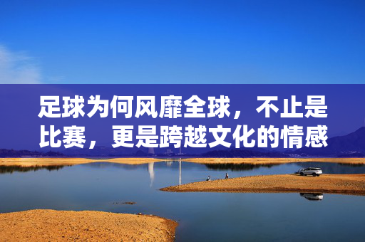足球为何风靡全球，不止是比赛，更是跨越文化的情感纽带，足球为何风靡全球，不止是比赛，更是跨越文化的情感纽带