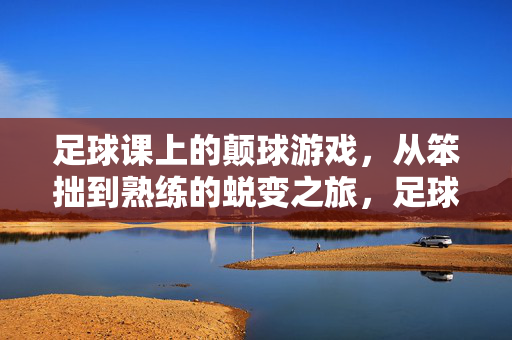 足球课上的颠球游戏，从笨拙到熟练的蜕变之旅，足球课颠球，从笨拙到熟练的蜕变之旅