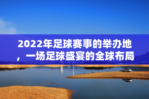 2022年足球赛事的举办地，一场足球盛宴的全球布局与地标，2022年足球赛事的举办地，全球布局与地标全景