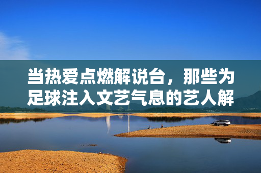 当热爱点燃解说台，那些为足球注入文艺气息的艺人解说们，当热爱点燃解说台，为足球注入文艺气息的艺人解说们