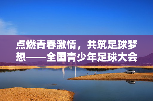 点燃青春激情，共筑足球梦想——全国青少年足球大会盛况回顾与展望，点燃青春激情，共筑足球梦想——全国青少年足球大会盛况回顾与展望