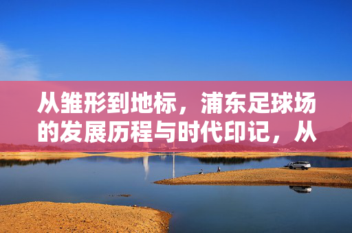 从雏形到地标，浦东足球场的发展历程与时代印记，从雏形到地标，浦东足球场的发展历程与时代印记