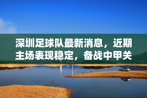 深圳足球队最新消息，近期主场表现稳定，备战中甲关键战役