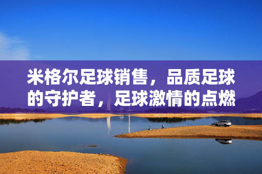 米格尔足球销售，品质足球的守护者，足球激情的点燃者，米格尔足球销售，品质足球的守护者，足球激情的点燃者