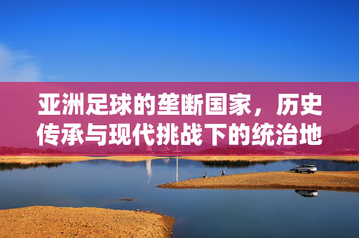 亚洲足球的垄断国家，历史传承与现代挑战下的统治地位，亚洲足球垄断国家，历史传承与现代挑战下的统治地位