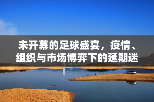 未开幕的足球盛宴，疫情、组织与市场博弈下的延期迷局，未开幕的足球盛宴，疫情、组织与市场博弈下的延期迷局