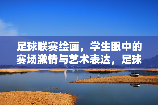 足球联赛绘画，学生眼中的赛场激情与艺术表达，足球联赛绘画，学生眼中的赛场激情与艺术表达
