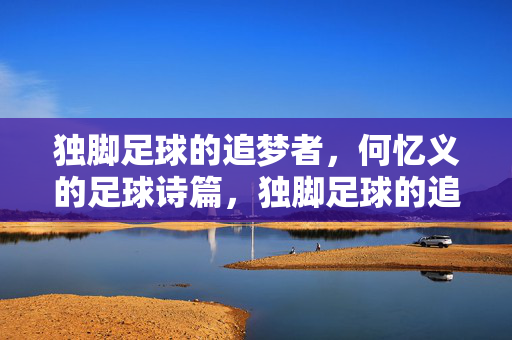 独脚足球的追梦者，何忆义的足球诗篇，独脚足球的追梦者，何忆义的足球诗篇