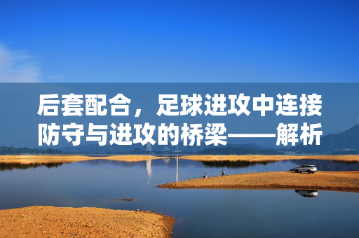 后套配合，足球进攻中连接防守与进攻的桥梁——解析足球后套配合的战术价值与实战应用，后套配合，足球进攻中连接防守与进攻的桥梁——解析其战术价值与实战应用