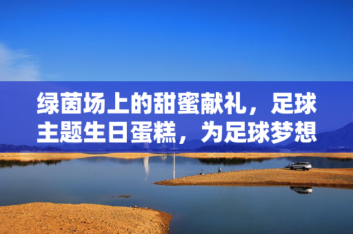 绿茵场上的甜蜜献礼，足球主题生日蛋糕，为足球梦想的生日庆典注入激情与创意，绿茵场上的足球甜蜜献礼，为梦想生日注入激情与创意的足球主题蛋糕