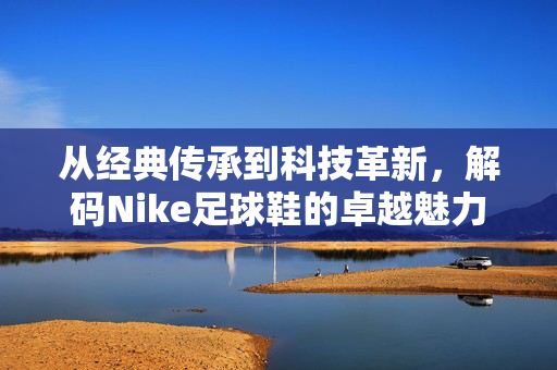 从经典传承到科技革新，解码Nike足球鞋的卓越魅力