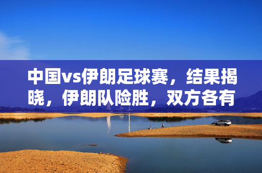 中国vs伊朗足球赛，结果揭晓，伊朗队险胜，双方各有所得？中国vs伊朗足球赛结果揭晓，伊朗险胜，双方各有所得？